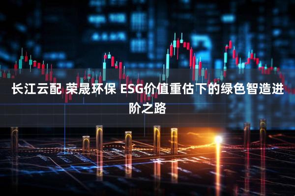 长江云配 荣晟环保 ESG价值重估下的绿色智造进阶之路