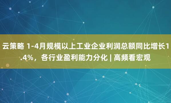 云策略 1-4月规模以上工业企业利润总额同比增长1.4%，各行业盈利能力分化 | 高频看宏观