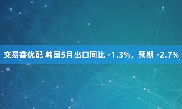 交易鑫优配 韩国5月出口同比 -1.3%，预期 -2.7%
