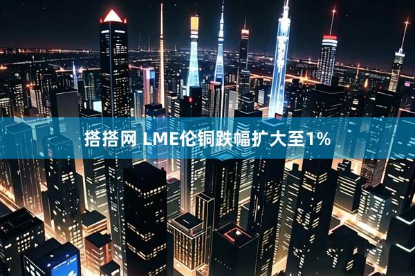搭搭网 LME伦铜跌幅扩大至1%