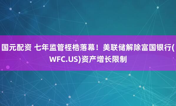 国元配资 七年监管桎梏落幕！美联储解除富国银行(WFC.US)资产增长限制