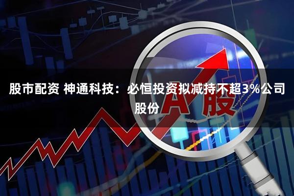 股市配资 神通科技：必恒投资拟减持不超3%公司股份