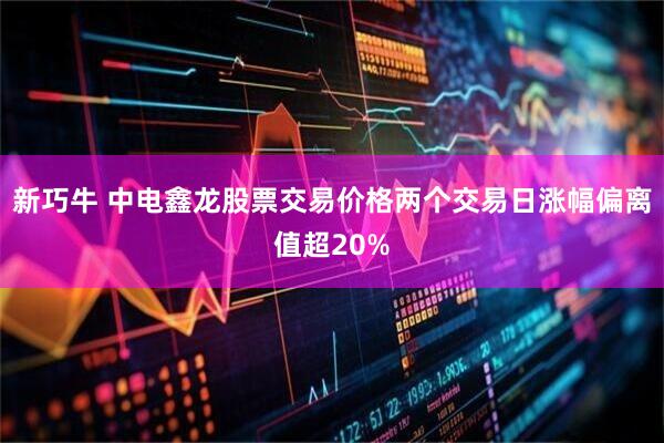 新巧牛 中电鑫龙股票交易价格两个交易日涨幅偏离值超20%