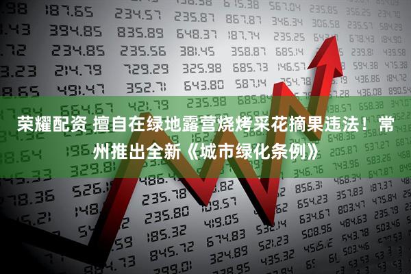 荣耀配资 擅自在绿地露营烧烤采花摘果违法！常州推出全新《城市绿化条例》