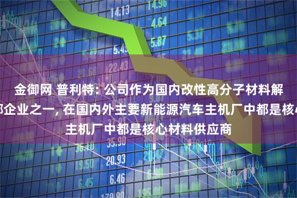 金御网 普利特: 公司作为国内改性高分子材料解决方案的头部企业之一, 在国内外主要新能源汽车主机厂中都是核心材料供应商