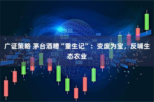 广证策略 茅台酒糟“重生记”：变废为宝，反哺生态农业