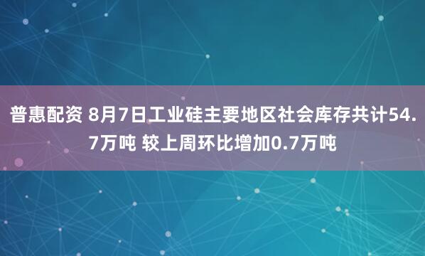 普惠配资 8月7日工业硅主要地区社会库存共计54.7万吨 较上周环比增加0.7万吨
