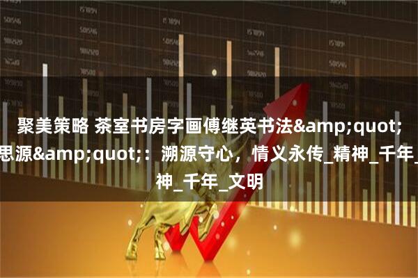 聚美策略 茶室书房字画傅继英书法"饮水思源":溯源守心,情义永传_精神_千年_文明