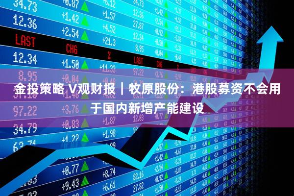 金投策略 V观财报｜牧原股份：港股募资不会用于国内新增产能建设