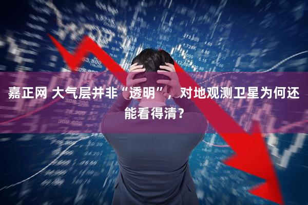嘉正网 大气层并非“透明”,对地观测卫星为何还能看得清?