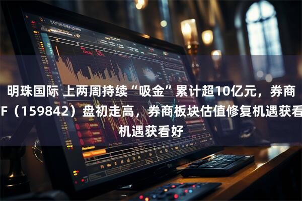 明珠国际 上两周持续“吸金”累计超10亿元,券商ETF(159842)盘初走高,券商板块估值修复机遇获看好
