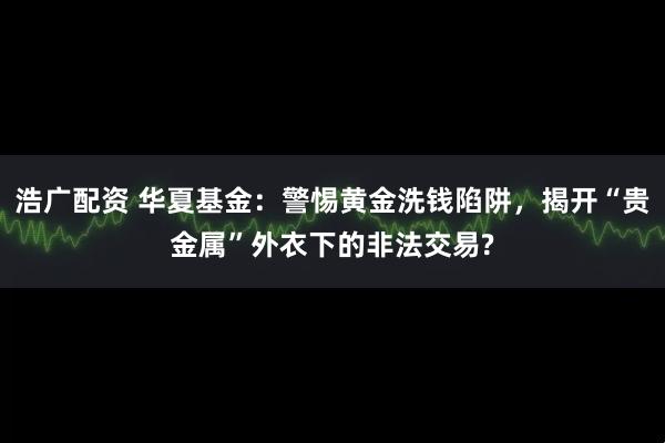 浩广配资 华夏基金:警惕黄金洗钱陷阱,揭开“贵金属”外衣下的非法交易?