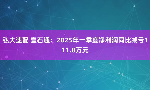 弘大速配 壹石通:2025年一季度净利润同比减亏111.8万元