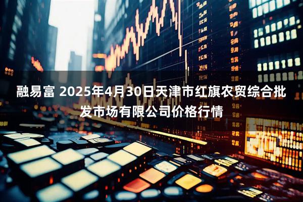 融易富 2025年4月30日天津市红旗农贸综合批发市场有限公司价格行情